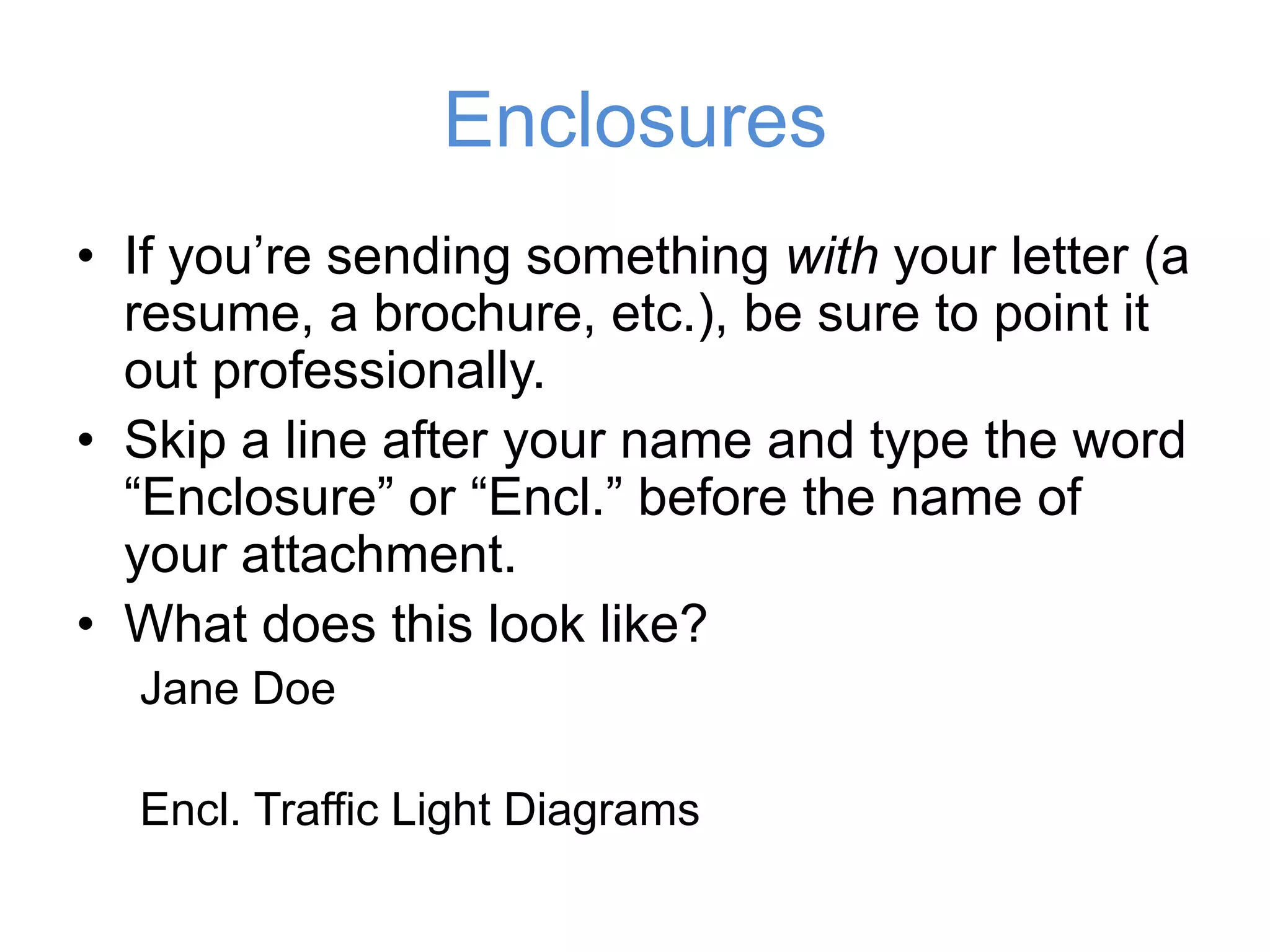 Enclosures
• If you’re sending something with your
letter (a resume, a brochure, etc.), be sure
to point it out professionally.
• Skip a line after your name and type the
word “Enclosure” or “Encl.” before the
name of your attachment.
• What does this look like?
Jane Doe
Encl. Traffic Light Diagrams
 