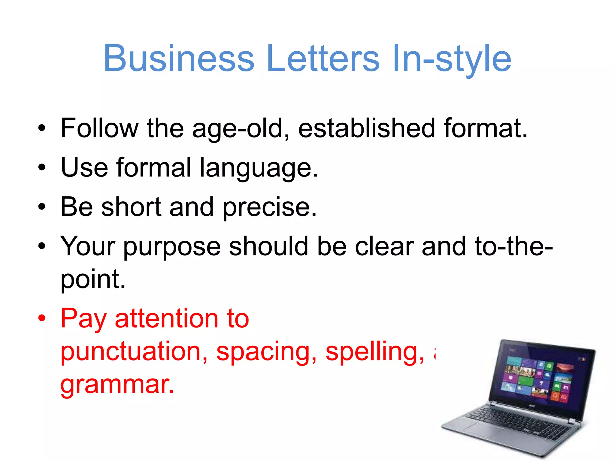 Business Letters In-style
• Follow the age-old, established format.
• Use formal language.
• Be short and precise.
• Your purpose should be clear and to-
the-point.
• Pay attention to punctuation, spacing,
spelling, and grammar.
 