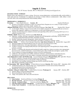 Angela J. Gross
5713 35th Avenue Kenosha, WI 53144⧫ (262)914.2004 ⧫ aj3ruesch@gmail.com
QUALIFICATIONS SUMMARY
Register Nurse with experience in various settings. Possesses strong administrative and leadership skills, and the ability t o
work under pressure. Commended by employers for attention to detail. effective communication skills, ability to work
well with others, and strong analytical and critical thinking abilities.
PROFESSIONAL EXPERIENCE
Preventure Nurse Health Educator Coventry, RI October 2014-Present
● Provide on-site wellness programs to clients on a national basis.Programs are on a variety of topics as Stress
Management, Diabetes prevention, family nutrition, etc.
Affiliated Physicians Wellness Nurse, Health Coach,Program Manager, New York, NY October 2014- Present
● A nurse leader offering a range of services with on site wellness programs for corporate health care services to
Fortune 500 companies, employees of corporations,as well as government agencies.
● Training and educating nurses,medical assistants and supporting staffas well as overseeing staff of up to 12 at
wellness screening events.
Pathfinder Health Wellness Nurse, Health Coach, Lake Forest, IL August 2014- Present
● Experience working with large corporations, program and staff management, performing flu shots,health
screenings (Cardiochek/Cholestech/LDX) and health coaching.
● Excellent leadership, program management, clinical and customer service skills.
● Traveled through various states providing health and wellness coaching in corporate setting.
Pathfinder Health, Wellness Nurse Manager Check-Ups, Lake Forest & Gurnee, IL January 2014- August 2015
● Managed,Staffed and trained healthcare team for a preventive based kiosk doctor office.
● Obtained health history, vital signs,body metrics, and point of care testing.
● Wellness coaching,encouraging healthy lifestyles and supporting patient’s through lifestyle changes,making
referrals as needed.
● Provide 1:1 coaching with education and teaching for health, weight loss,tobacco cessation,stress management,
physical activity, establish health plans, set personalized goals, reduce health risks and improve quality of life.
● Assess readiness to change and implement actions to assist in reaching goals.
● Collaborate with integration team of MD, nutritionists,dieticians, personaltrainers and health educators.
● Participated in Corporate events with wellness screenings,presentations and meetings for wellness.
Aalto Enhancement Center and Wellness Spa Licensed Massage Therapist, Pleasant Prairie, WI April 2012- Present
● Perform evaluation, screening, and direct patient care through soft tissue mobilization.
● Conduct educationalin-service on the benefits of Massage Therapy.
● Specializing in ear candling, raindrop therapy,gua sha,hot stone & dry brushing.
● Reiki Master, performing energy healing.
Dr. Buencamino, MD – Internal Medicine Certified Medical Assistant, Kenosha, WI October, 2007 – September, 2010
● Administered patient care, analyzed triage care, assigned patients to rooms and accurately obtained and
documented patient history and medication lists.
● Handled Flu vaccination and other injections
Northshore Allergy & Asthma Clinic Certified Medical Assistant, Waukegan, IL January, 2007 – October, 2007
● Initiated allergy testing and immunotherapy.
● Measured pulmonary function testing.
● Triage, room patients,take vitals, and assist doctors.
EDUCATION
● Soma Institute Health and Wellness Coaching,Chicago, IL April 20115
● Herzing University Bachelorof Science in Nursing, Kenosha,WI September 2010- April 2013
● Gateway Technical College Associates of Science, Racine, WI September 2002- May 2004
● Lakeside School of Natural Therapeutics Certified Massage Therapist, Milwaukee, WI February 1996
● Loving Touch Foundation Certified Infant Massage Instructor, Milwaukee, WI February 1996
REFERENCES
Furnished upon request
 