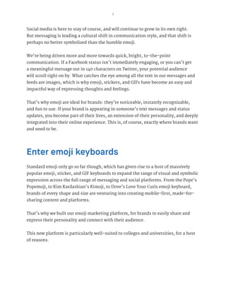 3
Social media is here to stay of course, and will continue to grow in its own right.
But messaging is leading a cultural shift in communication style, and that shift is
perhaps no better symbolized than the humble emoji.
We’re being driven more and more towards quick, bright, to-the-point
communication. If a Facebook status isn’t immediately engaging, or you can’t get
a meaningful message out in 140 characters on Twitter, your potential audience
will scroll right on by. What catches the eye among all the text in our messages and
feeds are images, which is why emoji, stickers, and GIFs have become an easy and
impactful way of expressing thoughts and feelings.
That’s why emoji are ideal for brands: they’re noticeable, instantly recognizable,
and fun to use. If your brand is appearing in someone’s text messages and status
updates, you become part of their lives, an extension of their personality, and deeply
integrated into their online experience. This is, of course, exactly where brands want
and need to be.
Enter emoji keyboards
Standard emoji only go so far though, which has given rise to a host of massively
popular emoji, sticker, and GIF keyboards to expand the range of visual and symbolic
expression across the full range of messaging and social platforms. From the Pope’s
Popemoji, to Kim Kardashian’s Kimoji, to Dove’s Love Your Curls emoji keyboard,
brands of every shape and size are venturing into creating mobile-first, made-for-
sharing content and platforms.
That’s why we built our emoji marketing platform, for brands to easily share and
express their personality and connect with their audience.
This new platform is particularly well-suited to colleges and universities, for a host
of reasons.
 