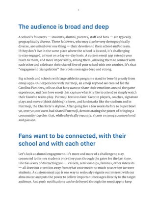 4
The audience is broad and deep
A school’s followers — students, alumni, parents, staff and fans — are typically
geographically diverse. These followers, who may also be very demographically
diverse, are united over one thing — their devotion to their school and/or team.
If they don’t live in the same place where the school is located, it’s challenging
to stay engaged, at least on a day-to-day basis. A custom emoji app extends your
reach to them, and more importantly, among them, allowing them to connect with
each other and celebrate their shared love of your school with one another. It’s that
“engagement triangulation” that roots messages deep and strong.
Big schools and schools with large athletics programs stand to benefit greatly from
emoji apps. Our experience with Purrmoji, an emoji keyboad we created for the
Carolina Panthers, tells us that fans want to share their emotions around the game
experience, and fans love emoji that capture what it’s like to attend or simply watch
their favorite teams play. Purrmoji features fans’ favorite players, coaches, signature
plays and moves (think dabbing), cheers, and landmarks like the stadium and in
Purrmoji, the Charlotte’s skyline. After going live a few weeks before to Super Bowl
50, over 50,000 users had shared Purrmoji, demonstrating the power of bringing a
community together that, while physically separate, shares a strong common bond
and passion.
Fans want to be connected, with their
school and with each other
Let’s look at alumni engagement. It’s more and more of a challenge to stay
connected to former students once they pass through the gates for the last time.
Life has a way of distracting you — careers, relationships, families, other interests
— all draw our attention away from what once meant so much to us when we were
students. A custom emoji app is one way to seriously reignite our interest with our
alma mater and puts the power to deliver important messages directly to the target
audience. And push notifications can be delivered through the emoji app to keep
 