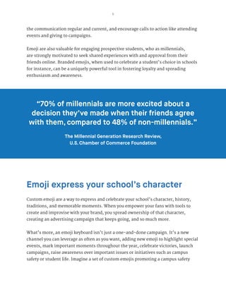 5
the communication regular and current, and encourage calls to action like attending
events and giving to campaigns.
Emoji are also valuable for engaging prospective students, who as millennials,
are strongly motivated to seek shared experiences with and approval from their
friends online. Branded emojis, when used to celebrate a student’s choice in schools
for instance, can be a uniquely powerful tool in fostering loyalty and spreading
enthusiasm and awareness.
Emoji express your school’s character
Custom emoji are a way to express and celebrate your school’s character, history,
traditions, and memorable moments. When you empower your fans with tools to
create and improvise with your brand, you spread ownership of that character,
creating an advertising campaign that keeps going, and so much more.
What’s more, an emoji keyboard isn’t just a one-and-done campaign. It’s a new
channel you can leverage as often as you want, adding new emoji to highlight special
events, mark important moments throughout the year, celebrate victories, launch
campaigns, raise awareness over important issues or initiatives such as campus
safety or student life. Imagine a set of custom emojis promoting a campus safety
“70% of millennials are more excited about a
decision they’ve made when their friends agree
with them, compared to 48% of non-millennials.”
The Millennial Generation Research Review,
U.S. Chamber of Commerce Foundation
 