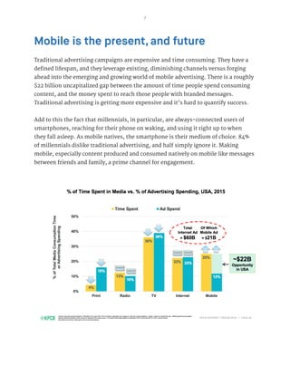 7
Mobile is the present, and future
Traditional advertising campaigns are expensive and time consuming. They have a
defined lifespan, and they leverage existing, diminishing channels versus forging
ahead into the emerging and growing world of mobile advertising. There is a roughly
$22 billion uncapitalized gap between the amount of time people spend consuming
content, and the money spent to reach those people with branded messages.
Traditional advertising is getting more expensive and it’s hard to quantify success.
Add to this the fact that millennials, in particular, are always-connected users of
smartphones, reaching for their phone on waking, and using it right up to when
they fall asleep. As mobile natives, the smartphone is their medium of choice. 84%
of millennials dislike traditional advertising, and half simply ignore it. Making
mobile, especially content produced and consumed natively on mobile like messages
between friends and family, a prime channel for engagement.
 