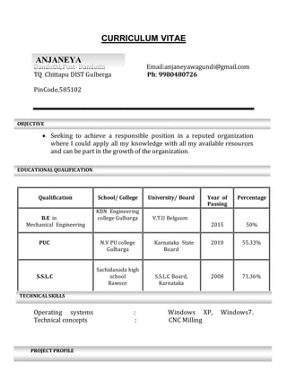 CURRICULUM VITAE
Dandothi, Post- Dandothi Email:anjaneyawagundi@gmail.com
TQ Chittapu DIST Gulberga Ph: 9980480726
PinCode.585102
lssaoaaaa
 Seeking to achieve a responsible position in a reputed organization
where I could apply all my knowledge with all my available resources
and can be part in the growth of the organization.
Operating systems : Windows XP, Windows7.
Technical concepts : CNC Milling
Qualification School/ College University/ Board Year of
Passing
Percentage
B.E in
Mechanical Engineering
KBN Engineering
college Gulbarga V.T.U Belgaum
2015 50%
PUC N.V PU college
Gulbarga
Karnataka State
Board
2010 55.33%
S.S.L.C
Sachidanada high
school
Rawoor
S.S.L.C Board,
Karnataka
2008 71.36%
OBJECTIVE
EDUCATIONALQUALIFICATION
ANJANEYA
TECHNICALSKILLS
PROJECT PROFILE
 