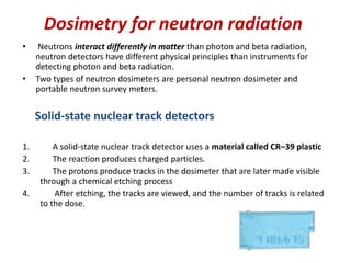 Dosimetry for neutron radiation
• Neutrons interact differently in matter than photon and beta radiation,
neutron detectors have different physical principles than instruments for
detecting photon and beta radiation.
• Two types of neutron dosimeters are personal neutron dosimeter and
portable neutron survey meters.
Solid-state nuclear track detectors
1. A solid-state nuclear track detector uses a material called CR–39 plastic
2. The reaction produces charged particles.
3. The protons produce tracks in the dosimeter that are later made visible
through a chemical etching process
4. After etching, the tracks are viewed, and the number of tracks is related
to the dose.
 