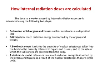 How internal radiation doses are calculated
The dose to a worker caused by internal radiation exposure is
calculated using the following two steps:
• Determine which organs and tissues nuclear substances are deposited
into
• Estimate how much radiation energy is absorbed by the organs and
tissues.
• A biokinetic model It relates the quantity of nuclear substances taken into
the body to the quantity retained in organs and tissues, and to the rate at
which the substances are excreted from the body.
• A dosimetric model calculates how much radiation energy is absorbed by
the organs and tissues as a result of the nuclear substances that are in the
body.
 