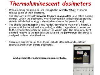 Thermoluminescent dosimeters
• When ionizing radiation passes through the detector (chip), its atoms
release some of their electrons.
• The electrons eventually become trapped in impurities (also called doping
centres) within the dosimeter, where they remain in their excited state (a
state in which their energy is elevated relative to the ground state).
• The chip is then heated in a TLD reader7 (consisting mainly of a heater, a
photomultiplier tube8 and a recorder), and the trapped electrons return
to the ground state and emit photons of visible light. The amount of light
emitted relative to the temperature is called the glow curve. This curve is
analyzed to determine the dose.
• There are many types of TLDs these include lithium fluoride, calcium
sulphate and lithium borate dosimeter.
A whole-body thermoluminescent dosimeter badge
 