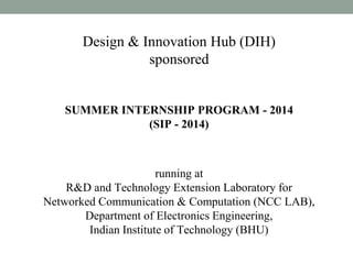Design & Innovation Hub (DIH)
sponsored
SUMMER INTERNSHIP PROGRAM - 2014
(SIP - 2014)
running at
R&D and Technology Extension Laboratory for
Networked Communication & Computation (NCC LAB),
Department of Electronics Engineering,
Indian Institute of Technology (BHU)
 
