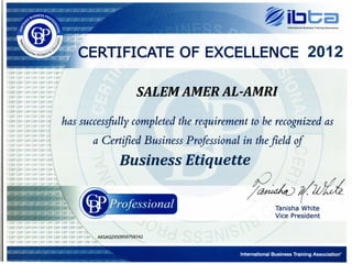International Business Training Association
~;~CCERTIFICATEOF EXCELLENCE 2012
) CBP CBP CBP CBP CBP CBP CBP (
) CBP CBP CBP CBP CBP CBP CBP
) CBP CBP CBP CBP CBP CBP CBf
) CBP CBP CBP CBP CBP CBP cr
) CBP CBP CBP CBP CBP CBP Q
) CBP CBP CBP CBP CBP CBP I
) CBP CBP CBP CBP CBP CBP
) CBP CBP CBP CBP CBP CB~
) CBP CBP CBP CBP CBP CBr
) CBP CBP CBP CBP CBP CBI
) CBP CBP CBP CBP CBP CB!
) CBP CBP CBP CBP CBP c~
) CBP CBP CBP CBP CBP c~
) CBP CBP CBP CBP CBP c~
) CBP CBP CBP CBP CBP c~
) CBP CBP CBP CBP CBP csl
) CBP CBP CBP CBP CBP CB
SALEM AMER AL-AMRI
has successfully completed the requirement to be recognized as
a Certified Business Professional in thefield of
Business Etiquette
~(l&h
Tanisha White
Vice President
 