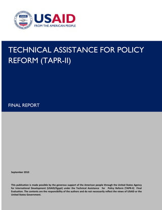 TECHNICAL ASSISTANCE FOR POLICY
REFORM (TAPR-II)
FINAL REPORT
 
 
 
 
 
 
 
 
 
 
 
 
 
September 2010 
 
This publication is made possible by the generous support of the American people through the United States Agency 
for  International  Development  (USAID/Egypt)  under  the  Technical  Assistance for Policy  Reform  (TAPR‐II)    Final 
Evaluation. The contents are the responsibility of the authors and do not necessarily reflect the views of USAID or the 
United States Government. 
 