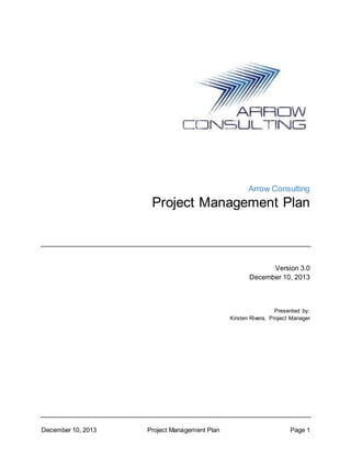 December 10, 2013 Project Management Plan Page 1
Arrow Consulting
Project Management Plan
Version 3.0
December 10, 2013
Presented by:
Kirsten Rivera, Project Manager
 