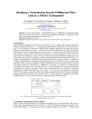 Duobinary Transmission beyond 11000ps/nm Fiber
Link by a 10Gb/s Transponder
S. Q. Shang, T. J. Giovannini, L. L. Wang, G. Tohmon, S. A. Schube
Optical Platform Division, Intel Corporation, 8674 Thornton Avenue, Newark, CA 94560, USA
song.q.shang@intel.com
Gabby Shpirer, Efraim Roif
Civcom Corporation, 2 Hagranit Street, P.O. Box 4148, Petach Tikva 49514, Israel
gabby.sh@civcom.com
Abstract: We have demonstrated < 2dB OSNR penalty over 9000ps/nm uncompensated fiber
links at 10.71Gb/s data rate from a 300-pin MSA duobinary transponder in conjunction with a
tunable optical dispersion compensator APD receiver.
©2006 Optical Society of America
OCIS codes: (060.0060) Fiber optics and optical communications; (060.2330) Fiber optics communications
1. Introduction
Optical duobinary coding has been proved as an effective way to improve fiber chromatic dispersion
tolerance at high-speed data rate[1, 2]
. Even though the implementation of duobinary code is relatively easy
with a 2×VS modulation at transmitter’s Mach-Zehnder modulator (MZM), the technique has not been
deployed at large commercial scale yet. There were several reasons hindered the acceptance of duobinary
transmission in today’s uncompensated metro optical network: First the back-to-back (BtB) performance
from duobinary coding suffers ~2dB penalty comparing to its NRZ counterpart because of the ISI
generation from the duobinary coding. For a data rate R, the effective bandwidth of the duobinary code is
~R/4, which clearly violates the minimum Nyquist’s bandwidth requirement for ISI-free transmission. In
addition, the link budget for a 2dB path-penalty from optical duobinary coding is limited to ~ ±3200ps/nm
at 10Gb/s, which falls short comparing to an extended-metro link at 2.5Gb/s data rate over 300km single
mode fiber (SMF). Recent developments of MLPE and MLSE receivers have demonstrated an improved
link budget of duobinary transmission to ~4000ps/nm[3-4]
. However, the complexity of implementation
versus performance gain, power consumption and cost do not lend themselves as an optimal solution for
transponder–type subsystem package. Recent result demonstrated the link extension of duobinary
transmission to 300km single mode fiber at raw BER = 1E-3 level by optical dispersion compensator
(ODC)[5]
. In this paper, we report a commercial duobinary transmitter based on Intel’s tunable transponder
incorporated with a tunable ODC receiver from Civcom[6-7]
to reach a link beyond 11000ps/nm and restores
OSNR performance to a level similar to that from a high performance NRZ transponder.
Fig. 1. The schematic block diagram of a full C-band tunable transponder for the extended link: duobinary
transmitter and ODC APD receiver.
2 Transponder Implementation and Test Results
Figure 1 shows the block diagram of the duobinary transponder with an integrated ODC APD receiver.
For the experiment performed here, the transmitter is a full C-band tunable duobinary transponder under
300-pin MSA platform. The duobinary precoder is integrated within the 16-bit MUX. A 10Vpp swing
 