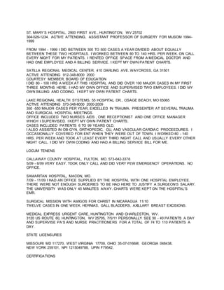 ST. MARY’S HOSPITAL, 2900 FIRST AVE., HUNTINGTON, WV 25702
304-526-1234. ACTIVE ATTENDING, ASSISTANT PROFESSOR OF SURGERY FOR MUSOM 1994-
1999
FROM 1994 - 1999 I DID BETWEEN 300 TO 500 CASES A YEAR DIVIDED ABOUT EQUALLY
BETWEEN THESE TWO HOSPITALS. I WORKED BETWEEN 80 TO 140 HRS. PER WEEK. ON CALL
EVERY NIGHT FOR MY PATIENTS. I RENTED OFFICE SPACE FROM A MEDICAL DOCTOR AND
HAD ONE EMPLOYEE AND A BILLING SERVICE. I KEPT MY OWN PATIENT CHARTS.
SATILLA REGIONAL MEDICAL CENTER, 410 DARLING AVE, WAYCROSS, GA 31501
ACTIVE ATTENDING 912-348-8000 2000
COURTESY MEMBER, BOARD OF EDUCATION
I DID 80 - 100 HRS A WEEK AT THIS HOSPITAL AND DID OVER 100 MAJOR CASES IN MY FIRST
THREE MONTHS HERE. I HAD MY OWN OFFICE AND SUPERVISED TWO EMPLOYEES. I DID MY
OWN BILLING AND CODING. I KEPT MY OWN PATIENT CHARTS.
LAKE REGIONAL HEALTH SYSTEMS, 55 HOSPITAL DR., OSAGE BEACH, MO 65065
ACTIVE ATTENDING 573-348-8000 2000-2009
350 -550 MAJOR CASES PER YEAR, EXCELLED IN TRAUMA. PRESENTER AT SEVERAL TRAUMA
AND SURGICAL HOSPITAL MEETINGS.
OFFICE INCLUDED TWO NURSES AIDS , ONE RECEPTIONIST AND ONE OFFICE MANAGER
WHICH I SUPERVISED. I KEPT MY OWN PATIENT CHARTS.
CASES INCLUDED PATIENTS 6 TO 99 YEARS OLD.
I ALSO ASSISTED IN OB-GYN, ORTHOPEDIC, GU, AND VASCULAR-CARDIAC PROCEEDURES. I
OCCASIONALLY COVERED FOR ENT WHEN THEY WERE OUT OF TOWN. I WORKED 80 - 140
HRS. PER WEEK AND TOOK AT LEAST EVERY THIRD NIGHT CALL AND USUALLY EVERY OTHER
NIGHT CALL. I DID MY OWN CODING AND HAD A BILLING SERVICE BILL FOR ME.
LOCUM TENENS
CALLAWAY COUNTY HOSPITAL, FULTON, MO. 573-642-3376
5/09 - 6/09 VERY EASY. TOOK ONLY CALL AND DID VERY FEW EMERGENCY OPERATIONS. NO
OFFICE.
SAMARITAN HOSPITAL, MACON, MO.
7/09 - 11/09 I HAD AN OFFICE SUPPLIED BY THE HOSPITAL WITH ONE HOSPITAL EMPLOYEE.
THERE WERE NOT ENOUGH SURGERIES TO BE HAD HERE TO JUSTIFY A SURGEON’S SALARY.
THE UNIVERSITY WAS ONLY 45 MINUTES AWAY. CHARTS WERE KEPT ON THE HOSPITAL’S
EMR.
SURGICAL MISSION WITH AMIGOS FOR CHRIST IN NICARAGUA 11/10
TWELVE CASES IN ONE WEEK. HERNIAS, GALL BLADDERS, AXILLARY BREAST EXCISIONS.
MEDICAL EXPRESS URGENT CARE, HUNTINGTON AND CHARLESTON, WV.
3120 US ROUTE 60, HUNTINGTON, WV 25705, 7/5/11 PERSONALLY SEE 30 - 40 PATIENTS A DAY
AND SUPERVISE PA‘S AND NURSE PRACTITIONERS FOR A TOTAL OF 74 TO 110 PATIENTS A
DAY.
STATE LICENSURES
MISSOURI MD 117270, WEST VIRGINIA 17700, OHIO 35-07-0166M, GEORGIA 048438,
NEW YORK 259101, NPI 1215049788, UPIN F79542,
CERTIFICATIONS
 