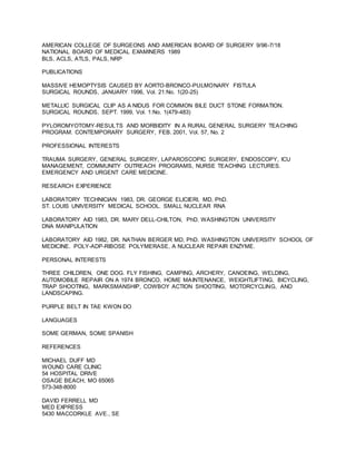 AMERICAN COLLEGE OF SURGEONS AND AMERICAN BOARD OF SURGERY 9/96-7/18
NATIONAL BOARD OF MEDICAL EXAMINERS 1989
BLS, ACLS, ATLS, PALS, NRP
PUBLICATIONS
MASSIVE HEMOPTYSIS CAUSED BY AORTO-BRONCO-PULMONARY FISTULA
SURGICAL ROUNDS, JANUARY 1996, Vol. 21:No. 1(20-25)
METALLIC SURGICAL CLIP AS A NIDUS FOR COMMON BILE DUCT STONE FORMATION.
SURGICAL ROUNDS, SEPT. 1999, Vol. 1:No. 1(479-483)
PYLOROMYOTOMY-RESULTS AND MORBIDITY IN A RURAL GENERAL SURGERY TEACHING
PROGRAM. CONTEMPORARY SURGERY, FEB. 2001, Vol. 57, No. 2
PROFESSIONAL INTERESTS
TRAUMA SURGERY, GENERAL SURGERY, LAPAROSCOPIC SURGERY, ENDOSCOPY, ICU
MANAGEMENT, COMMUNITY OUTREACH PROGRAMS, NURSE TEACHING LECTURES.
EMERGENCY AND URGENT CARE MEDICINE.
RESEARCH EXPERIENCE
LABORATORY TECHNICIAN 1983, DR. GEORGE ELICIERI, MD, PhD.
ST. LOUIS UNIVERSITY MEDICAL SCHOOL. SMALL NUCLEAR RNA
LABORATORY AID 1983, DR. MARY DELL-CHILTON, PhD. WASHINGTON UNIVERSITY
DNA MANIPULATION
LABORATORY AID 1982, DR. NATHAN BERGER MD, PhD. WASHINGTON UNIVERSITY SCHOOL OF
MEDICINE. POLY-ADP-RIBOSE POLYMERASE, A NUCLEAR REPAIR ENZYME.
PERSONAL INTERESTS
THREE CHILDREN, ONE DOG. FLY FISHING, CAMPING, ARCHERY, CANOEING, WELDING,
AUTOMOBILE REPAIR ON A 1974 BRONCO, HOME MAINTENANCE, WEIGHTLIFTING, BICYCLING,
TRAP SHOOTING, MARKSMANSHIP, COWBOY ACTION SHOOTING, MOTORCYCLING, AND
LANDSCAPING.
PURPLE BELT IN TAE KWON DO
LANGUAGES
SOME GERMAN, SOME SPANISH
REFERENCES
MICHAEL DUFF MD
WOUND CARE CLINIC
54 HOSPITAL DRIVE
OSAGE BEACH, MO 65065
573-348-8000
DAVID FERRELL MD
MED EXPRESS
5430 MACCORKLE AVE., SE
 