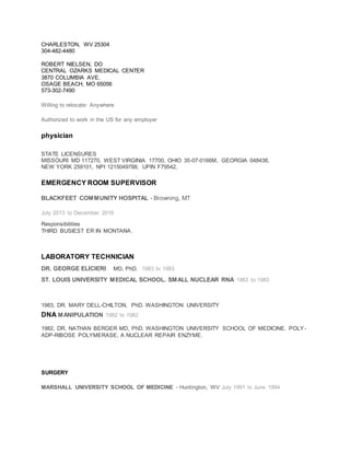 CHARLESTON, WV 25304
304-482-4480
ROBERT NIELSEN, DO
CENTRAL OZARKS MEDICAL CENTER
3870 COLUMBIA AVE.
OSAGE BEACH, MO 65056
573-302-7490
Willing to relocate: Anywhere
Authorized to work in the US for any employer
physician
STATE LICENSURES
MISSOURI MD 117270, WEST VIRGINIA 17700, OHIO 35-07-0166M, GEORGIA 048438,
NEW YORK 259101, NPI 1215049788, UPIN F79542,
EMERGENCY ROOM SUPERVISOR
BLACKFEET COMMUNITY HOSPITAL - Browning, MT
July 2013 to December 2016
Responsibilities
THIRD BUSIEST ER IN MONTANA.
LABORATORY TECHNICIAN
DR. GEORGE ELICIERI MD, PhD. 1983 to 1983
ST. LOUIS UNIVERSITY MEDICAL SCHOOL. SMALL NUCLEAR RNA 1983 to 1983
1983, DR. MARY DELL-CHILTON, PhD. WASHINGTON UNIVERSITY
DNA MANIPULATION 1982 to 1982
1982, DR. NATHAN BERGER MD, PhD. WASHINGTON UNIVERSITY SCHOOL OF MEDICINE. POLY-
ADP-RIBOSE POLYMERASE, A NUCLEAR REPAIR ENZYME.
SURGERY
MARSHALL UNIVERSITY SCHOOL OF MEDICINE - Huntington, WV July 1991 to June 1994
 