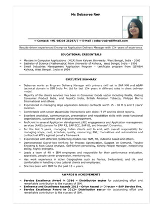 Ms Debasree Roy
~ Contact: +91 98308 25297// ~ E-Mail : debaroy@rediffmail.com
Results-driven experienced Enterprise Application Delivery Manager with 13+ years of experience
EDUCATIONAL CREDENTIALS
Masters in Computer Applications (MCA) from Kalyani University, West Bengal, India - 2003
Bachelor of Science (Mathematics) from University of Kolkata, West Bengal, India – 1998
Small Industries Management Application Program - certificate program from IISWBM
Kolkata, West Bengal , India in 1999
EXECUTIVE SUMMARY
Debasree works as Program Delivery Manager with primary skill set in SAP MM and ABAP
technical domain in IBM India Pvt Ltd for last 13+ years in different roles in client delivery
model.
Majority of the clients serviced has been in Consumer Goods sector including Nestle, Godrej
Consumer Product India, and PepsiCo India, British American Tobacco, Philippe Morris
International and others.
Experienced in managing large application delivery contracts worth 15 - 30 M $ and 5 years’
duration.
Comfortable with senior stakeholder interactions with client IT VP and his direct reports.
Excellent analytical, communication, presentation and negotiation skills with cross-functional
organizations, customers and executive management.
Proficient in several Application development (AD) engagements and Application management
services (AMS) domain for SAP R3, SAP ECC, SAP BI, and Microsoft Dynamics.
For the last 5 years, managing Indian clients end to end, with overall responsibility for
managing scope, cost, schedule, quality, resourcing, P&L, Innovations and automations and
contractual KPI’s against penalty framework.
Experienced with different contracting models like T&M, FB, Outcome based and others.
Demonstrated Out-of-box thinking for Process Optimization, Support on Demand, Trouble
Shooting & Root Cause Analysis, Self-Driven personality, Strong People Manager, Networking
ability, highly energetic.
Leads a team of 40 + IBM employees and responsible for their performance evaluation,
appraisals, people career progression, mentoring etc.
Has work experience in other Geographies such as France, Switzerland, and UK. and
comfortable in handling cross cultural clients and employees.
She has been with IBM for the past 13 + years.
AWARDS & ACHIEVEMENTS
Service Excellence Award in 2016 – Distribution sector for outstanding effort and
remarkable contribution to the success of IBM.
Eminence and Excellence Awards 2013 - Orion Award by Director – SAP Service line.
Service Excellence Award in 2012– Distribution sector for outstanding effort and
remarkable contribution to the success of IBM.
 