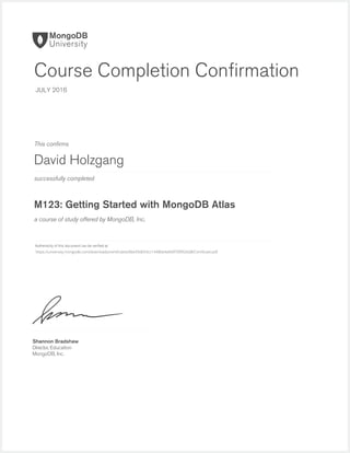 successfully completed
Authenticity of this document can be veriﬁed at
This conﬁrms
a course of study offered by MongoDB, Inc.
Shannon Bradshaw
Director, Education
MongoDB, Inc.
Course Completion Conﬁrmation
JULY 2016
David Holzgang
M123: Getting Started with MongoDB Atlas
https://university.mongodb.com/downloads/certificates/8be39d654cc1448bb4afe0f70f9926d8/Certificate.pdf
 