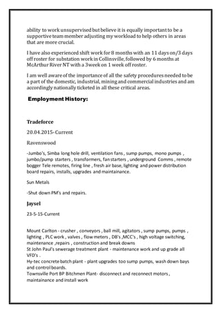 ability to work unsupervisedbutbelieve it is equally importantto be a
supportiveteam member adjusting my workload to help others in areas
that are more crucial.
I have also experienced shift work for 8 months with an 11 dayson/3 days
off roster for substation work in Collinsville, followed by 6 months at
McArthur River NT with a 3week on 1 week off roster.
I am well awareof the importanceof all the safety proceduresneeded to be
a part of the domestic, industrial, miningand commercialindustriesand am
accordingly nationally ticketed in all these critical areas.
Employment History:
Tradeforce
20.04.2015-Current
Ravenswood
-Jumbo's, Simba long hole drill, ventilation fans , sump pumps, mono pumps ,
jumbo/pump starters , transformers, fanstarters , underground Comms , remote
bogger Tele remotes, firing line , fresh air base, lighting and power distribution
board repairs, installs, upgrades and maintainance.
Sun Metals
-Shut down PM’s and repairs.
Jaysel
23-5-15-Current
Mount Carlton - crusher , conveyors , ball mill, agitators , sump pumps, pumps ,
lighting , PLC work , valves , flow meters , DB's ,MCC's , high voltage switching,
maintenance ,repairs , construction and break downs
St John Paul's sewerage treatment plant - maintenance work and up grade all
VFD's .
Hy-tec concrete batch plant - plant upgrades too sump pumps, wash down bays
and control boards.
Townsville Port BP Bitchmen Plant- disconnect and reconnect motors ,
maintainance and install work
 