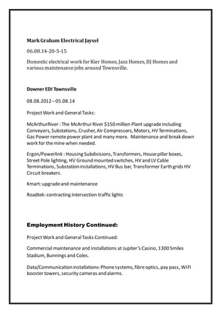 MarkGraham Electrical Jaysel
06.08.14-20-5-15
Domestic electrical work for Kier Homes, Jazz Homes, DJ Homesand
various maintenance jobs around Townsville.
Downer EDI Townsville
08.08.2012–05.08.14
ProjectWork and GeneralTasks:
McArthurRiver : The McArthur River $150 million Plant upgradeincluding
Conveyors, Substations, Crusher, Air Compressors, Motors, HV Terminations,
Gas Power remotepower plant and many more. Maintenance and break down
work for the mine when needed.
Ergon/Powerlink : Housing Subdivisions,Transformers, Housepillar boxes,
Street Pole lighting, HV Ground mounted switches, HV and LV Cable
Terminations, Substation installations, HV Bus bar, Transformer Earth grids HV
Circuit breakers.
Kmart: upgradeand maintenance
Roadtek: contracting intersection traffic lights
Employment History Continued:
ProjectWork and GeneralTasks Continued:
Commercial maintenance and installations at Jupiter’s Casino, 1300 Smiles
Stadium, Bunnings and Coles.
Data/Communication installations-Phonesystems, fibreoptics, pay pass, WIFI
booster towers, security cameras and alarms.
 