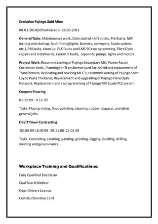 EvolutionPajingoGoldMine
08.03.2010(SchoolBased) –26.03.2012
General Tasks: Maintenancework, Daily startof shiftduties, PreStarts, Mill
inching and startup, fault finding(lights, Burners, conveyors, Scada system,
etc.), PM tasks, clean up, PLC faults and LMS 90 reprogramming, FibreOptic
repairs and instalments, Comm.‘s faults, repairs to pumps, lights and motors.
Project Work: Recommissioning of Pajingo Secondary Mill, Power Factor
Correction Units, Planning for Transformer yard Earth Grid and replacement of
Transformers, Relocating and rewiring MCC’s, recommissioning of Pajingo Scott
LoydePasteThickener, Replacement and upgrading of Pajingo FibreOptic
Network, Replacement and reprogramming of Pajingo MillScada PLC system
Coopers Flooring
01.12.09–9.12.09
Tasks: Floor grinding, floor polishing, cleaning, rubber disposal, and other
general jobs.
Day’2’DawnContracting
02.09.09-16.09.09 29.11.08- 23.01.09
Tasks: Concreting, cleaning, painting, grinding, digging, building, drilling,
welding and general work.
Workplace Training and Qualifications:
Fully Qualified Electrician
Coal Board Medical
Open Drivers Licence
Construction Blue Card
 