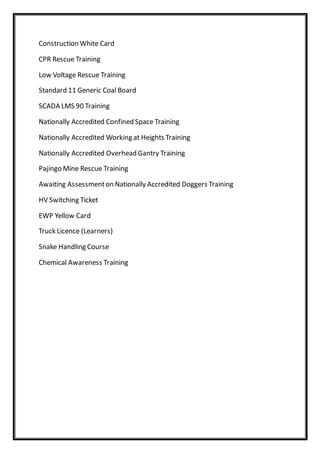 Construction White Card
CPR Rescue Training
Low Voltage Rescue Training
Standard 11 Generic Coal Board
SCADA LMS 90 Training
Nationally Accredited Confined Space Training
Nationally Accredited Working at Heights Training
Nationally Accredited Overhead Gantry Training
Pajingo Mine Rescue Training
Awaiting Assessmenton Nationally Accredited Doggers Training
HV Switching Ticket
EWP Yellow Card
Truck Licence (Learners)
Snake Handling Course
Chemical Awareness Training
 