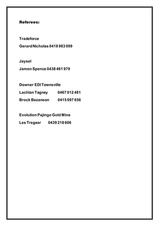 Referees:
Tradeforce
GerardNicholas 0418 983 099
Jaysel
Jamon Spence 0438 461 979
Downer EDITownsville
Lachlan Tagney 0467 012 481
Brock Bezanson 0415 097 656
Evolution Pajingo Gold Mine
Les Tregear 0439 218 606
 