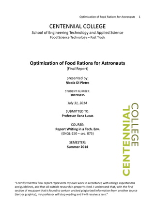 Optimization of Food Rations for Astronauts 1
CENTENNIAL COLLEGE
School of Engineering Technology and Applied Science
Food Science Technology – Fast Track
Optimization of Food Rations for Astronauts
(Final Report)
presented by:
Nicola Di Pietro
STUDENT NUMBER:
300776815
July 31, 2014
SUBMITTED TO:
Professor Ilana Lucas
COURSE:
Report Writing in a Tech. Env.
(ENGL-250 – sec. 075)
SEMESTER:
Summer 2014
“I certify that this final report represents my own work in accordance with college expectations
and guidelines, and that all outside research is properly cited. I understand that, with the first
section of my paper that is found to contain uncited plagiarized information from another source
(text or graphics), my professor will stop reading and I will receive a zero.”
 