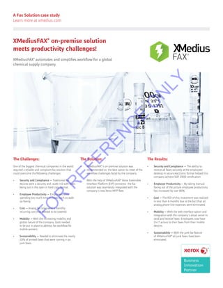 A Fax Solution case study
Learn more at xmedius.com
XMediusFAX®
on-premise solution
meets productivity challenges!
XMediusFAX®
automates and simplifies workflow for a global
chemical supply company.
XMedius
FAX
The Challenges:
One of the biggest chemical companies in the world
required a reliable and compliant fax solution that
could overcome the following challenges:
•	 Security and Compliance — Traditional fax
devices were a security and audit risk with faxes
being out in the open in hard copy format.
•	 Employee Productivity — Employees were
spending too much time on tasks such as walk
up faxing.
•	 Cost — Analog fax lines were a monthly
recurring cost that needed to be lowered.
•	 Mobility — With the increasing mobility and
global nature of the company, tools needed
to be put in place to address fax workflow for
mobile workers.
•	 Sustainability — Needed to eliminate the nearly
20% of printed faxes that were coming in as
junk faxes.
The Solution:
•	 XMediusFAX®
’s on-premise solution was
recommended as the best option to meet of the
workflow challenges faced by the company.
•	 With the help of XMediusFAX®
Xerox Extensible
Interface Platform (EIP) connector the fax
solution was seamlessly integrated with the
company’s new Xerox MFP fleet.
The Results:
•	 Security and Compliance — The ability to
receive all faxes securely at the employees’
desktop in secure electronic format helped this
company achieve SQF 2000 certification
•	 Employee Productivity — By taking manual
faxing out of the picture employee productivity
has increased by over 80% .
•	 Cost — The ROI of this investment was realized
in less than 6 months due to the fact that all
analog phone line expenses were eliminated.
•	 Mobility — With the web interface option and
integration with the company’s email server to
send and receive faxes. Employees now have
24/7 access to their faxes from their mobile
devices.
•	 Sustainability — With the junk fax feature
of XMediusFAX®
all junk faxes have been
eliminated.
FO
R
R
EFER
EN
C
E
O
N
LY
 