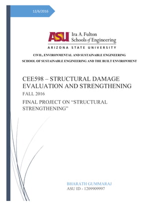 12/6/2016
CIVIL, ENVIRONMENTAL AND SUSTAINABLE ENGINEERING
SCHOOL OF SUSTAINABLE ENGINEERING AND THE BUILT ENVIRONMENT
CEE598 – STRUCTURAL DAMAGE
EVALUATION AND STRENGTHENING
FALL 2016
FINAL PROJECT ON “STRUCTURAL
STRENGTHENING”
BHARATH GUMMARAJ
ASU ID - 1209909997
 