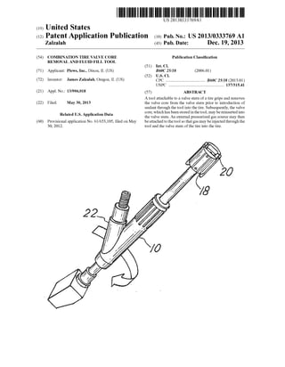 US 20130333769A1
(19) United States
(12) Patent Application Publication (10) Pub. No.: US 2013/0333769 A1
Zalzalah (43) Pub. Date: Dec. 19, 2013
(54)
(71)
(72)
(21)
(22)
(60)
COMBINATION TIRE VALVE CORE
REMOVAL AND FLUID FILL TOOL
Applicant: PleWs, Inc., Dixon, IL (US)
Inventor: James Zalzalah, Oregon, IL (US)
App1.No.: 13/906,018
Filed: May 30, 2013
Related US. Application Data
Provisional application No. 61/653,105, ?led on May
30, 2012.
Publication Classi?cation
(51) Int. Cl.
B60C 25/18 (2006.01)
(52) US. Cl.
CPC .................................... .. B60C 25/18 (2013.01)
USPC ................................................... .. 137/315.41
(57) ABSTRACT
A tool attachable to a valve stern of a tire grips and removes
the valve core from the valve stern prior to introduction of
sealant through the tool into the tire. Subsequently, the valve
core, Which has been stored in the tool, may be reinserted into
the valve stem. An external pressurized gas source may then
be attached to the tool so that gas may be injected through the
tool and the valve stem ofthe tire into the tire.
 