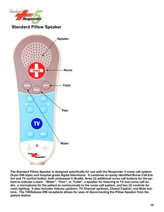 10
The Standard Pillow Speaker is designed specifically for use with the Responder 5 nurse call system
(9-pin DIN style) and hospital grade digital televisions. It combines an easily identified Nurse Call but-
ton and TV control button, both embossed in Braille, three (3) additional nurse call buttons for the pa-
tient to indicate a need: “Water”, “Pain”, or ‘Toilet”, a speaker for listening to TV and nurse call au-
dio, a microphone for the patient to communicate to the nurse call system, and two (2) controls for
room lighting, It also includes Volume up/down, TV Channel up/down, Closed Caption, and Mute but-
tons. The Tilt/Release DIN receptacle allows for ease of disconnecting the Pillow Speaker from the
patient station.
Standard Pillow Speaker
Speaker
Nurse
Toilet
Pain
Water
 