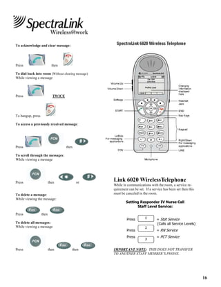 16
To acknowledge and clear message:
Press then
To dial back into room (Without clearing message)
While viewing a message
Press TWICE
To hangup, press
To access a previously received message:
Press then
To scroll through the messages:
While viewing a message
Press then or
To delete a message:
While viewing the message:
Press then
To delete all messages:
While viewing a message
Press then then
Link 6020 WirelessTelephone
While in communications with the room, a service re-
quirement can be set. If a service has been set then this
must be canceled in the room.
Setting Responder IV Nurse Call
Staff Level Service:
Press = Stat Service
(Calls all Service Levels)
Press = RN Service
Press = PCT Service
IMPORTANT NOTE: THIS DOES NOT TRANSFER
TO ANOTHER STAFF MEMBER’S PHONE.
1
2
3
 