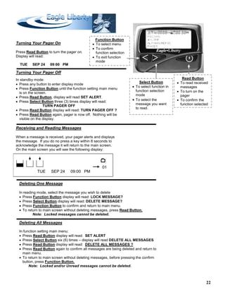 22
Read Button
• To read received
messages
• To turn on the
pager
• To confirm the
function selected
Function Button
• To select menu
• To confirm
function selection
• To exit function
mode
Select Button
• To select function in
function selection
mode
• To select the
message you want
to read.
Turning Your Pager On
Press Read Button to turn the pager on.
Display will read:
TUE SEP 24 09:00 PM
Turning Your Pager Off
In standby mode:
• Press any button to enter display mode
• Press Function Button until the function setting main menu
is on the screen.
• Press Read Button, display will read SET ALERT.
• Press Select Button three (3) times display will read:
TURN PAGER OFF
• Press Read Button display will read: TURN PAGER OFF ?
• Press Read Button again, pager is now off. Nothing will be
visible on the display.
Receiving and Reading Messages
When a message is received, your pager alerts and displays
the message. If you do no press a key within 8 seconds to
acknowledge the message it will return to the main screen.
On the main screen you will see the following display:
TUE SEP 24 09:00 PM
Deleting One Message
In reading mode, select the message you wish to delete
• Press Function Button display will read: LOCK MESSAGE?
• Press Select Button display will read: DELETE MESSAGE?
• Press Function Button to confirm and return to main menu.
• To return to main screen without deleting messages, press Read Button.
Note: Locked messages cannot be deleted.
Deleting All Messages
In function setting main menu:
• Press Read Button display will read: SET ALERT
• Press Select Button six (6) times – display will read DELETE ALL MESSAGES
• Press Read Button display will read: DELETE ALL MESSAGES ?
• Press Read Button again to confirm all messages are being deleted and return to
main menu.
• To return to main screen without deleting messages, before pressing the confirm
button, press Function Button.
Note: Locked and/or Unread messages cannot be deleted.
01
 