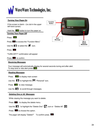 24
Function
Button
Next
Message
ON or
READ
MESSAGE
Turning Your Pager On
If the screen is blank – (no dot in the upper
left hand corner)
Hold the button to turn the pager on.
Turning Your Pager Off
Press
Press to access the “Function Menu”
Use the to select the icon.
Press
“TURN OFF?” confirmation will appear
Press to confirm
Receiving Messages
Your message will automatically display for several seconds during and after alert.
To stop tone or vibe alert press
Reading Messages
Press to display main screen
Use the to highlight the “Personal” icon.
Press to view message.
Use the to scroll through messages.
Deleting One or All Messages
While viewing the message you want to delete
Press to display the delete menu.
Use the to highlight the “Delete One” icon or “Delete All”
Press to choose this option.
The pager will display “Delete?” To confirm press
 
