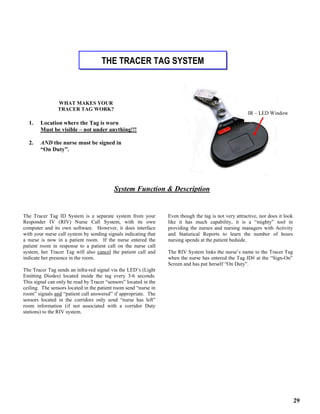 29
The Tracer Tag ID System is a separate system from your
Responder IV (RIV) Nurse Call System, with its own
computer and its own software. However, it does interface
with your nurse call system by sending signals indicating that
a nurse is now in a patient room. If the nurse entered the
patient room in response to a patient call on the nurse call
system, her Tracer Tag will also cancel the patient call and
indicate her presence in the room.
The Tracer Tag sends an infra-red signal via the LED’s (Light
Emitting Diodes) located inside the tag every 3-6 seconds.
This signal can only be read by Tracer “sensors” located in the
ceiling. The sensors located in the patient room send “nurse in
room” signals and “patient call answered” if appropriate. The
sensors located in the corridors only send “nurse has left”
room information (if not associated with a corridor Duty
stations) to the RIV system.
Even though the tag is not very attractive, nor does it look
like it has much capability, it is a “mighty” tool in
providing the nurses and nursing managers with Activity
and Statistical Reports to learn the number of hours
nursing spends at the patient bedside.
The RIV System links the nurse’s name to the Tracer Tag
when the nurse has entered the Tag ID# at the “Sign-On”
Screen and has put herself “On Duty”.
THE TRACER TAG SYSTEM
WHAT MAKES YOUR
TRACER TAG WORK?
1. Location where the Tag is worn
Must be visible – not under anything!!!
2. AND the nurse must be signed in
“On Duty”.
System Function & Description
IR – LED Window
 