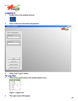 30
Logging In
1 Double click on the desktop shortcut:
1 Double click on the desktop shortcut:
Dou- ble
click on the desktop shortcut:
2 Scan or enter your Username and password
3 Click on the “Log In” button.
To Log Out
1 Click on the Log Out entry in the module selector menu
Figure 1: Logout Icon
2 The Login screen will reappear.
 