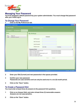 31
Managing Your Password
You’ll be assigned a default password by your system administrator. You must change that password
after your initial Log In.
To Change Your Password
1 Click on the My Preferences tab.
2 Enter your Old (Current) and new passwords in the spaces provided.
3 Confirm your new password.
Passwords are case sensitive and can only be used once in a six (6) month period.
4 Click on the “Save” button.
To Create a Password Hint
You must enter at least three (3) answers to the password hint questions.
1 Click on an Answer field, and enter at least three (3) memorable answers:
Answers are not case-sensitive.
2 Click on the “Save” button.
 