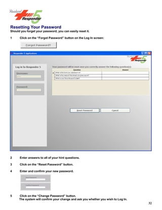 32
Resetting Your Password
Should you forget your password, you can easily reset it.
1 Click on the “Forgot Password” button on the Log In screen:
2 Enter answers to all of your hint questions.
3 Click on the “Reset Password” button.
4 Enter and confirm your new password.
5 Click on the “Change Password” button.
The system will confirm your change and ask you whether you wish to Log In.
 
