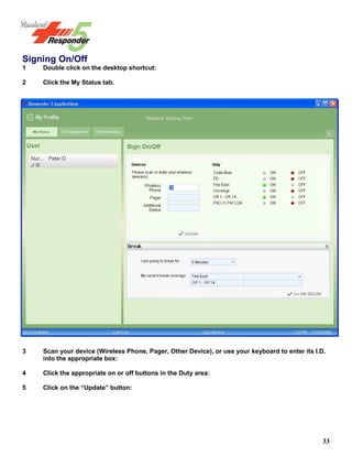 33
Signing On/Off
1 Double click on the desktop shortcut:
2 Click the My Status tab.
3 Scan your device (Wireless Phone, Pager, Other Device), or use your keyboard to enter its I.D.
into the appropriate box:
4 Click the appropriate on or off buttons in the Duty area:
5 Click on the “Update” button:
 