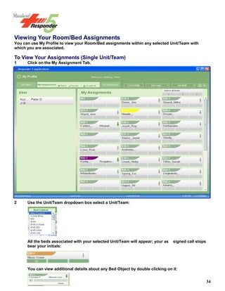 34
Viewing Your Room/Bed Assignments
You can use My Profile to view your Room/Bed assignments within any selected Unit/Team with
which you are associated.
To View Your Assignments (Single Unit/Team)
1 Click on the My Assignment Tab.
2 Use the Unit/Team dropdown box select a Unit/Team:
All the beds associated with your selected Unit/Team will appear; your as signed call stops
bear your initials:
You can view additional details about any Bed Object by double clicking on it:
You can view additional details about any Bed Object by double clicking on
it:
 