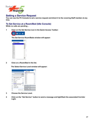 37
Setting a Service Request
You can use the PC Console to set a service request and direct it to the covering Staff member at any
time.
To Set Service at a Room/Bed (Idle Console)
While no calls are pending…
1 Click on the Set Service icon in the Quick Access Toolbar:
The Set Service Room/Beds window will appear:
2 Click on a Room/Bed in the list.
The Select Service Level window will appear:
3 Choose the Service Level.
4 Click on the “Set Service” button to send a message and light/flash the associated Corridor
Light.
 