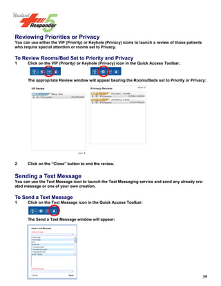 39
Reviewing Priorities or Privacy
You can use either the VIP (Priority) or Keyhole (Privacy) icons to launch a review of those patients
who require special attention or rooms set to Privacy.
To Review Rooms/Bed Set to Priority and Privacy
1 Click on the VIP (Priority) or Keyhole (Privacy) icon in the Quick Access Toolbar.
The appropriate Review window will appear bearing the Rooms/Beds set to Priority or Privacy:
2 Click on the “Close” button to end the review.
Sending a Text Message
You can use the Text Message icon to launch the Text Messaging service and send any already cre-
ated message or one of your own creation.
To Send a Text Message
1 Click on the Text Message icon in the Quick Access Toolbar:
The Send a Text Message window will appear:
 
