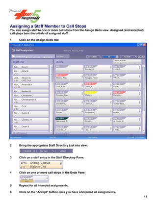 41
Assigning a Staff Member to Call Stops
You can assign staff to one or more call stops from the Assign Beds view. Assigned (and accepted)
call stops bear the initials of assigned staff.
1 Click on the Assign Beds tab:
2 Bring the appropriate Staff Directory List into view:
3 Click on a staff entry in the Staff Directory Pane:
4 Click on one or more call stops in the Beds Pane:
5 Repeat for all intended assignments.
6 Click on the “Accept” button once you have completed all assignments.
 
