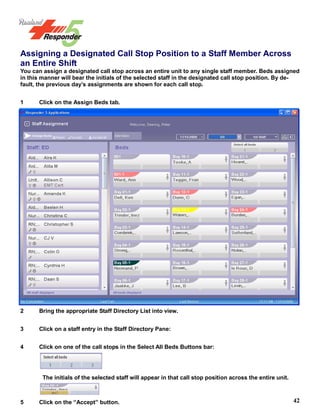 42
Assigning a Designated Call Stop Position to a Staff Member Across
an Entire Shift
You can assign a designated call stop across an entire unit to any single staff member. Beds assigned
in this manner will bear the initials of the selected staff in the designated call stop position. By de-
fault, the previous day’s assignments are shown for each call stop.
1 Click on the Assign Beds tab.
2 Bring the appropriate Staff Directory List into view.
3 Click on a staff entry in the Staff Directory Pane:
4 Click on one of the call stops in the Select All Beds Buttons bar:
The initials of the selected staff will appear in that call stop position across the entire unit.
5 Click on the “Accept” button.
 