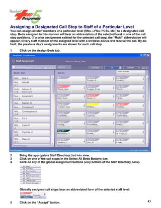 43
Assigning a Designated Call Stop to Staff of a Particular Level
You can assign all staff members of a particular level (RNs, LPNs, PCTs, etc.) to a designated call
stop. Beds assigned in this manner will bear an abbreviation of the selected level in one of the call
stop positions. (If a prior assignment existed for the selected call stop, the “Multi” abbreviation will
appear.) Every staff member of the assigned level with a wireless device will receive the call. By de-
fault, the previous day’s assignments are shown for each call stop.
1 Click on the Assign Beds tab:
2 Bring the appropriate Staff Directory List into view.
3 Click on one of the call stops in the Select All Beds Buttons bar:
4 Click on any of the global assignment buttons (very bottom of the Staff Directory pane).
Globally assigned call stops bear an abbreviated form of the selected staff level:
5 Click on the “Accept” button.
 