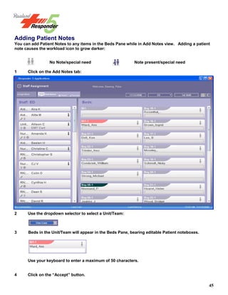 45
Adding Patient Notes
You can add Patient Notes to any items in the Beds Pane while in Add Notes view. Adding a patient
note causes the workload icon to grow darker:
No Note/special need Note present/special need
1 Click on the Add Notes tab:
2 Use the dropdown selector to select a Unit/Team:
3 Beds in the Unit/Team will appear in the Beds Pane, bearing editable Patient noteboxes.
Use your keyboard to enter a maximum of 50 characters.
4 Click on the “Accept” button.
 
