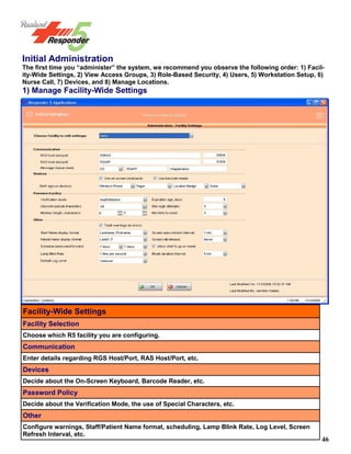 46
Initial Administration
The first time you “administer” the system, we recommend you observe the following order: 1) Facil-
ity-Wide Settings, 2) View Access Groups, 3) Role-Based Security, 4) Users, 5) Workstation Setup, 6)
Nurse Call, 7) Devices, and 8) Manage Locations.
1) Manage Facility-Wide Settings
Facility-Wide Settings
Facility Selection
Choose which R5 facility you are configuring.
Communication
Enter details regarding RGS Host/Port, RAS Host/Port, etc.
Devices
Decide about the On-Screen Keyboard, Barcode Reader, etc.
Password Policy
Decide about the Verification Mode, the use of Special Characters, etc.
Other
Configure warnings, Staff/Patient Name format, scheduling, Lamp Blink Rate, Log Level, Screen
Refresh Interval, etc.
 