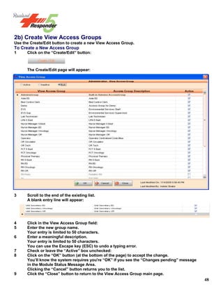48
2b) Create View Access Groups
Use the Create/Edit button to create a new View Access Group.
To Create a New Access Group
1 Click on the “Create/Edit” button:
The Create/Edit page will appear:
3 Scroll to the end of the existing list.
A blank entry line will appear:
4 Click in the View Access Group field:
5 Enter the new group name.
Your entry is limited to 50 characters.
6 Enter a meaningful description.
Your entry is limited to 50 characters.
You can use the Escape key (ESC) to undo a typing error.
7 Check or leave the “Active” box unchecked:
8 Click on the “OK” button (at the bottom of the page) to accept the change.
You’ll know the system requires you're “OK” if you see the “Changes pending” message
in the Module Status Message Area.
Clicking the “Cancel” button returns you to the list.
9 Click the “Close” button to return to the View Access Group main page.
 
