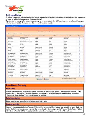 49
3) Create Roles
A “Role” has three primary traits: its name, its access to Units/Teams (within a Facility), and its ability
to view or edit modules/pages (Access Group).
Tip: create as many roles as are necessary to accommodate the different access levels, as these per-
missions cannot be changed per User (or at that User level).
Role-Based Security
Role Name
Create a site-specific descriptive name for the role. Each User “plays” a role—for example: “EVS
Supervisor,” “OR Tech,” “Nurse Manager Oncology…” The only default system role is named
“Administrative Rights.” You must create all others.
Role Description
Describe the role for quick recognition and easy use.
Access to Units
Assign role access to Units/Teams. Without this access, a User would not be able to view Bed Ob-
jects, Calls, Services, etc. A role may be associated with multiple Units/Teams. Units/Team (“U) ex-
ist within a Facility (“F”). Selections in the dropdown are provided by the R5 system.
 