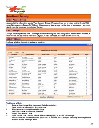 50
Role-Based Security
(View) Access Group
Associate the role with a single View Access Group. (These entries are created on the Create/Edit
page [View Access Groups]). Without this access, a User would not be able to access any screens.
A role may be assigned to only one Group.
Call Coverage
Assign coverage to the role. Coverage is created using the R5 Configurator. Without this access, a
User would not be able to view Bed Objects, Calls, Services, etc. from the PC Console.
Activity (Status)
Indicate whether the role is active or inactive.
To Create a Role:
1 Enter a descriptive Role Name and Role Description.
Your entries are limited to 50 characters.
2 Make your Access to Units selections.
You may check as many as you wish:
4 Check the “Active” box.
5 Click on the “OK” button (at the bottom of the page) to accept the change.
You’ll know the system requires your “OK” if you see the “Changes pending” message in the
Module Status Message Area.
 